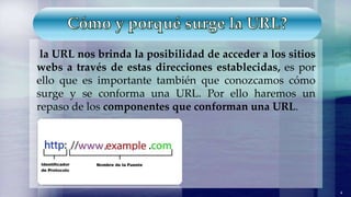 la URL nos brinda la posibilidad de acceder a los sitios
webs a través de estas direcciones establecidas, es por
ello que es importante también que conozcamos cómo
surge y se conforma una URL. Por ello haremos un
repaso de los componentes que conforman una URL.
4
 