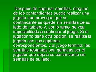      Después de capturar semillas, ninguno de los contendientes puede realizar una jugada que provoque que su contrincante se quede sin semillas de su lado del tablero y, por lo tanto, se vea imposibilitado a continuar el juego. Si el jugador no tiene otra opción, se realiza la jugada con sus capturas correspondientes, y el juego termina; las semillas restantes son ganadas por el jugador que dejó a su contrincante sin semillas de su lado. 