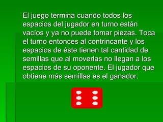 El juego termina cuando todos los espacios del jugador en turno están vacíos y ya no puede tomar piezas. Toca el turno entonces al contrincante y los espacios de éste tienen tal cantidad de semillas que al moverlas no llegan a los espacios de su oponente. El jugador que obtiene más semillas es el ganador. 