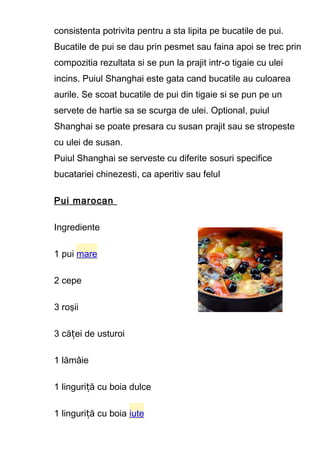 consistenta potrivita pentru a sta lipita pe bucatile de pui.
Bucatile de pui se dau prin pesmet sau faina apoi se trec prin
compozitia rezultata si se pun la prajit intr-o tigaie cu ulei
incins. Puiul Shanghai este gata cand bucatile au culoarea
aurile. Se scoat bucatile de pui din tigaie si se pun pe un
servete de hartie sa se scurga de ulei. Optional, puiul
Shanghai se poate presara cu susan prajit sau se stropeste
cu ulei de susan.
Puiul Shanghai se serveste cu diferite sosuri specifice
bucatariei chinezesti, ca aperitiv sau felul
Pui marocan
Ingrediente
1 pui mare
2 cepe
3 roşii
3 că ei de usturoiț
1 lămâie
1 linguri ă cu boia dulceț
1 linguri ă cu boiaț iute
 