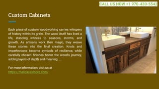 Custom Cabinets
Each piece of custom woodworking carries whispers
of history within its grain. The wood itself has lived a
life, standing witness to seasons, storms, and
growth. As artisans work their magic, they weave
these stories into the final creation. Knots and
imperfections become symbols of resilience, while
carefully chosen finishes honor the wood's journey,
adding layers of depth and meaning. ...
For more information, visit us at
https://mancavesmore.com/
CALL US NOW +1 970-430-5542
 