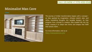 Minimalist Man Cave
The journey of timber transformation begins with a concept—
an idea sparked by imagination. Artisans sketch, plan, and
refine, translating thoughts into tangible designs. As they
progress from concept to creation, they breathe life into the
wood, coaxing it to adopt new forms and shapes that fulfill
their artistic intent. ...
For more information, visit us at
https://mancavesmore.com/
CALL US NOW +1 970-430-5542
 