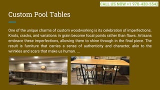 Custom Pool Tables
One of the unique charms of custom woodworking is its celebration of imperfections.
Knots, cracks, and variations in grain become focal points rather than flaws. Artisans
embrace these imperfections, allowing them to shine through in the final piece. The
result is furniture that carries a sense of authenticity and character, akin to the
wrinkles and scars that make us human. ...
CALL US NOW +1 970-430-5542
 