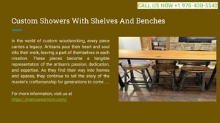 Custom Showers With Shelves And Benches
In the world of custom woodworking, every piece
carries a legacy. Artisans pour their heart and soul
into their work, leaving a part of themselves in each
creation. These pieces become a tangible
representation of the artisan's passion, dedication,
and expertise. As they find their way into homes
and spaces, they continue to tell the story of the
master's craftsmanship for generations to come. ...
For more information, visit us at
https://mancavesmore.com/
CALL US NOW +1 970-430-5542
 