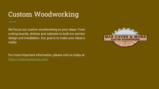 Custom Woodworking
We focus our custom woodworking on your ideas. From
cutting boards, shelves and cabinets to built-ins and bar
design and installation. Our goal is to make your ideas a
reality
For more important information, please visit us today at
https://mancavesmore.com/
 