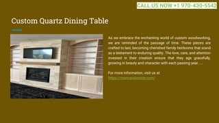 Custom Quartz Dining Table
As we embrace the enchanting world of custom woodworking,
we are reminded of the passage of time. These pieces are
crafted to last, becoming cherished family heirlooms that stand
as a testament to enduring quality. The love, care, and attention
invested in their creation ensure that they age gracefully,
growing in beauty and character with each passing year. ...
For more information, visit us at
https://mancavesmore.com/
CALL US NOW +1 970-430-5542
 