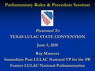 Parliamentary Rules & Procedure Seminar




               Presented To
  TEXAS LULAC STATE CONVENTION
                June 5, 2010
                Ray Mancera
Immediate Past LULAC National VP for the SW
  Former LULAC National Parliamentarian
 