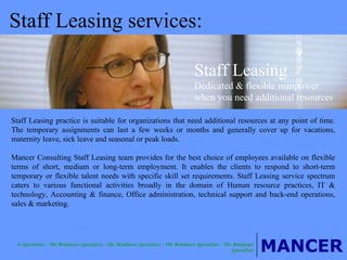 Staff Leasing services: Staff Leasing practice is suitable for organizations that need additional resources at any point of time. The temporary assignments can last a few weeks or months and generally cover up for vacations, maternity leave, sick leave and seasonal or peak loads. Mancer Consulting Staff Leasing team provides for the best choice of employees available on flexible terms of short, medium or long-term employment. It enables the clients to respond to short-term temporary or flexible talent needs with specific skill set requirements. Staff Leasing service spectrum caters to various functional activities broadly in the domain of Human resource practices, IT & technology, Accounting & finance, Office administration, technical support and back-end operations, sales & marketing. Staff Leasing Dedicated & flexible manpower when you need additional resources 