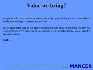 Value we bring? Our philosophy is to add value to our customers by providing the best talent which would have an impact on their bottom line.  The differentiator here is the deeper relationship and level of expertise we provide to multiple and ever-changing business needs of our clients, irrespective of client’s size and location. AND… 