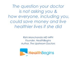 Rishi Manchanda MD MPH
Founder, HealthBegins
Author, The Upstream Doctors
The question your doctor
is not asking you &
how everyone, including you,
could save money and live
healthier lives if she did
 