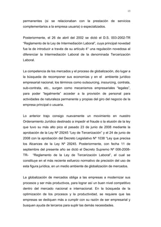 13
permanentes (si se relacionaban con la prestación de servicios
complementarios a la empresa usuaria) o especializados.
Posteriormente, el 26 de abril del 2002 se dictó el D.S. 003-2002-TR
“Reglamento de la Ley de Intermediación Laboral”, cuya principal novedad
fue la de introducir a través de su artículo 4° una regulación novedosa al
diferenciar la Intermediación Laboral de la denominada Tercerización
Laboral.
La competencia de los mercados y el proceso de globalización, dio lugar a
la búsqueda de recomponer sus economías y en el ambiente jurídico
empresarial nacional, los términos como outsourcing, insourcing, contrata,
sub-contrata, etc., surgen como mecanismos empresariales “legales”,
para poder “legalmente” acceder a la provisión de personal para
actividades de naturaleza permanente y propias del giro del negocio de la
empresa principal o usuaria.
Lo anterior trajo consigo nuevamente un movimiento en nuestro
Ordenamiento Jurídico destinado a impedir el fraude o la elusión de la ley
que tuvo su más alto pico el pasado 23 de junio de 2008 mediante la
aprobación de la Ley Nº 29245 “Ley de Tercerización” y el 24 de junio de
2008 con la aprobación del Decreto Legislativo Nº 1038 “Ley que precisa
los Alcances de la Ley Nº 29245. Posteriormente, con fecha 11 de
septiembre del presente año se dictó el Decreto Supremo Nº 006-2008-
TR- “Reglamento de la Ley de Tercerización Laboral”, el cual se
constituye en el más reciente esfuerzo normativo de precisión del uso de
esta figura jurídica, en un medio ambiente de globalización de mercados.
La globalización de mercados obliga a las empresas a modernizar sus
procesos y ser más productivos, para lograr así un buen nivel competitivo
dentro del mercado nacional e internacional. En la búsqueda de la
optimización de los procesos y la productividad, se requiere que las
empresas se dediquen más a cumplir con su razón de ser empresarial y
busquen ayuda de terceros para suplir las demás necesidades.
 