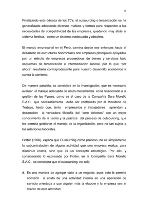 16
Finalizando esta década de los 70's, el outsourcing o tercerización se ha
generalizado adoptando diversos matices y formas para responder a las
necesidades de competitividad de las empresas, quedando muy atrás el
sistema fordista, como un sistema inadecuado y obsoleto.
El mundo empresarial en el Perú, camina desde ese entonces hacia el
desarrollo de estructuras horizontales con empresas principales apoyadas
por un ejército de empresas proveedoras de bienes y servicios bajo
esquemas de tercerización e intermediación laboral, por lo que “por
ahora” resultaría contraproducente para nuestro desarrollo económico ir
contra la corriente.
De manera paralela, se considera en la investigación, que es necesario
evaluar el manejo adecuado de estos mecanismos en lo relacionado a la
gestión de las Pymes, como es el caso de la Compañía Sara Morello
S.A.C., que necesariamente debe ser controlado por el Ministerio de
Trabajo, hasta que, tanto empresarios y trabajadores aprendan y
desarrollen la verdadera filosofía del “cero defectos” con un mejor
conocimiento de la teoría y la práctica del proceso de outsourcing, que
les permita gestionar el manejo de la organización, pero no tan sujeta a
las relaciones laborales.
Porter (1996), explica que Ousourcing como proceso, no es simplemente
la subcontratación de alguna actividad que una empresa realiza, para
disminuir costos, sino que es un concepto estratégico. Por ello, y
considerando lo expresado por Porter, en la Compañía Sara Morello
S.A.C., se considera que el outsourcing, no solo,
d. Es una manera de agregar valor a un negocio, pues esto le permite
convertir el costo de una actividad interna en una operación de
servicio orientada a que alguien más la elabore y la empresa sea el
cliente de esta actividad.
 