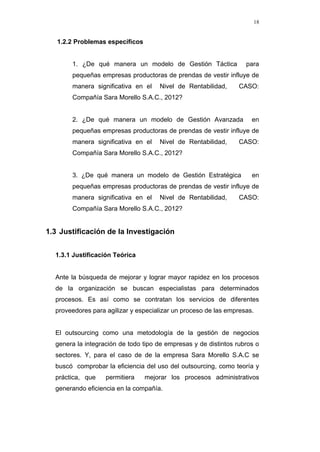 18
1.2.2 Problemas específicos
1. ¿De qué manera un modelo de Gestión Táctica para
pequeñas empresas productoras de prendas de vestir influye de
manera significativa en el Nivel de Rentabilidad, CASO:
Compañía Sara Morello S.A.C., 2012?
2. ¿De qué manera un modelo de Gestión Avanzada en
pequeñas empresas productoras de prendas de vestir influye de
manera significativa en el Nivel de Rentabilidad, CASO:
Compañía Sara Morello S.A.C., 2012?
3. ¿De qué manera un modelo de Gestión Estratégica en
pequeñas empresas productoras de prendas de vestir influye de
manera significativa en el Nivel de Rentabilidad, CASO:
Compañía Sara Morello S.A.C., 2012?
1.3 Justificación de la Investigación
1.3.1 Justificación Teórica
Ante la búsqueda de mejorar y lograr mayor rapidez en los procesos
de la organización se buscan especialistas para determinados
procesos. Es así como se contratan los servicios de diferentes
proveedores para agilizar y especializar un proceso de las empresas.
El outsourcing como una metodología de la gestión de negocios
genera la integración de todo tipo de empresas y de distintos rubros o
sectores. Y, para el caso de de la empresa Sara Morello S.A.C se
buscó comprobar la eficiencia del uso del outsourcing, como teoría y
práctica, que permitiera mejorar los procesos administrativos
generando eficiencia en la compañía.
 