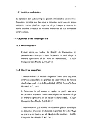 19
1.3.2 Justificación Práctica
La aplicación del Outsourcing en gestión administrativa y económica-
financiera, permitirá que las micro y pequeñas empresas del sector
comercio puedan planificar, organizar, dirigir, integrar y controlar en
forma eficiente y efectiva los recursos financieros de sus actividades
empresariales.
1.4 Objetivos de la Investigación
1.4.1 Objetivo general
Evaluar cómo un modelo de Gestión de Outsourcing en
pequeñas empresas productoras de prendas de vestir influye de
manera significativa en el Nivel de Rentabilidad, CASO:
Compañía Sara Morello S.A.C., 2012.
1.4.2 Objetivos específicos
1. De qué manera un modelo de gestión táctica para pequeñas
empresas productoras de prendas de vestir influye de manera
significativa en el Nivel de Rentabilidad, CASO: Compañía Sara
Morello S.A.C., 2012
2. Determinar de qué manera un modelo de gestión avanzada
en pequeñas empresas productoras de prendas de vestir influye
de manera significativa en el Nivel de Rentabilidad, CASO:
Compañía Sara Morello S.A.C., 2012
3. Determinar de qué manera un modelo de gestión estratégica
en pequeñas empresas productoras de prendas de vestir influye
de manera significativa en el Nivel de Rentabilidad, CASO:
Compañía Sara Morello S.A.C., 2012
 