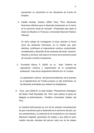 26
representan un crecimiento en los indicadores de Fuente de
Empleos
4. Castillo Heredia, Gustavo (2005) Tesis: "Perú: Decisiones
financieras efectivas para el desarrollo empresarial, en el marco
de la economía social de mercado". (Presentada para optar el
Grado de Maestro en Finanzas). Universidad Nacional Federico
Villarreal.
En dicho trabajo de investigación el autor describe la forma
como las decisiones financieras, en la medida que sean
efectivas, contribuyen al mejoramiento continuo, productividad,
competitividad y desarrollo de las empresas del sector comercio,
industria y servicios, todo esto en el marco de la economía social
de mercado o de libre competencia.
5. Chumpitaz Reyna, P. (2005), en su tesis: “Sistema de
capacitación continua y mejoramiento de la competencia
profesional”: Caso de la Langostinera Géminis S.A. en Tumbes.
La capacitación continua del personal profesional, de la empresa
en el departamento de Tumbes produce un alto rendimiento, en
las diferentes actividades que realizan los trabajadores.
6. Cock, Juan (2004).En su tesis titulada: “Planeamiento Estratégico
del Sector Textil Exportador del Perú” para obtener el grado de
Magister en Administración, Pontificia Universidad Católica del
Perú.
La industria textil peruana es uno de los sectores manufactureros
de gran importancia para el desarrollo de la economía del país, por
sus características y su potencial se ha constituido en una industria
altamente integrada, generadora de empleo y que utiliza en gran
medida recursos naturales del país.de cada una de las etapas
 