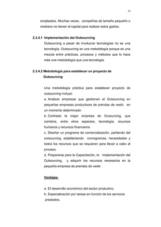 34
empleados. Muchas veces, compañías de tamaño pequeño o
mediano no tienen el capital para realizar estos gastos.
2.3.4.1 Implementación del Outsourcing
Outsourcing a pesar de involucrar tecnologías no es una
tecnología. Outsourcing es una metodología porque es una
mezcla entre prácticas, procesos y métodos que lo hace
más una metodología que una tecnología.
2.3.4.2 Metodología para establecer un proyecto de
Outsourcing
Una metodología práctica para establecer proyecto de
outsourcing incluye:
a. Analizar empresas que gestionen el Outsourcing en
pequeñas empresas productores de prendas de vestir, en
un momento determinado
b. Contratar la mejor empresa de Ousourcing, que
combine, entre otros aspectos, tecnología, recursos
humanos y recursos financieros
c. Diseñar un programa de comercialización, partiendo del
outsourcing, estableciendo cronogramas, necesidades y
todos los recursos que se requieren para llevar a cabo el
proceso.
d. Prepararse para la Capacitación, la implementación del
Outsourcing, y adquirir los recursos necesarios en la
pequeña empresa de prendas de vestir.
Ventajas:
a. El desarrollo económico del sector productivo.
b. Especialización por tareas en función de los servicios
prestados.
 