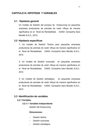47
CAPITULO III. HIPOTESIS Y VARIABLES
3.1 Hipótesis general
Un modelo de Gestión del proceso de Outsourcing en pequeñas
empresas productoras de prendas de vestir influye de manera
significativa en el Nivel de Rentabilidad, CASO: Compañía Sara
Morello S.A.C., 2012.
3.2 Hipótesis especificas
1. Un modelo de Gestión Táctica para pequeñas empresas
productoras de prendas de vestir influye de manera significativa en
el Nivel de Rentabilidad, CASO: Compañía Sara Morello S.A.C.,
2012
2. Un modelo de Gestión avanzada en pequeñas empresas
productoras de prendas de vestir influye de manera significativa en
el Nivel de Rentabilidad, CASO: Compañía Sara Morello S.A.C.,
2012
3. Un modelo de Gestión estratégica en pequeñas empresas
productoras de prendas de vestir influye de manera significativa en
el Nivel de Rentabilidad, CASO: Compañía Sara Morello S.A.C.,
2012
3.3 Identificación de variables
3.2.1 Variables
3.2.1.1 Variables Independiente
Gestión del Outsourcing
Dimensiones:
- Gestión táctica
- Gestión avanzada
- Gestión estratégica
 