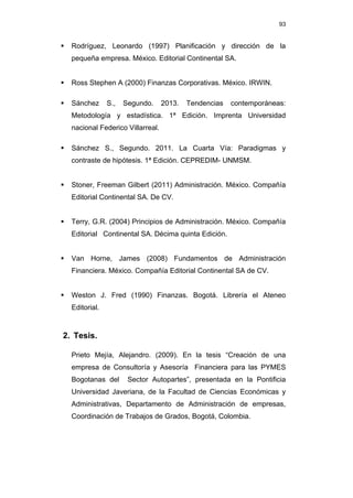 93
 Rodríguez, Leonardo (1997) Planificación y dirección de la
pequeña empresa. México. Editorial Continental SA.
 Ross Stephen A (2000) Finanzas Corporativas. México. IRWIN.
 Sánchez S., Segundo. 2013. Tendencias contemporáneas:
Metodología y estadística. 1ª Edición. Imprenta Universidad
nacional Federico Villarreal.
 Sánchez S., Segundo. 2011. La Cuarta Vía: Paradigmas y
contraste de hipótesis. 1ª Edición. CEPREDIM- UNMSM.
 Stoner, Freeman Gilbert (2011) Administración. México. Compañía
Editorial Continental SA. De CV.
 Terry, G.R. (2004) Principios de Administración. México. Compañía
Editorial Continental SA. Décima quinta Edición.
 Van Horne, James (2008) Fundamentos de Administración
Financiera. México. Compañía Editorial Continental SA de CV.
 Weston J. Fred (1990) Finanzas. Bogotá. Librería el Ateneo
Editorial.
2. Tesis.
Prieto Mejía, Alejandro. (2009). En la tesis “Creación de una
empresa de Consultoría y Asesoría Financiera para las PYMES
Bogotanas del Sector Autopartes”, presentada en la Pontificia
Universidad Javeriana, de la Facultad de Ciencias Económicas y
Administrativas, Departamento de Administración de empresas,
Coordinación de Trabajos de Grados, Bogotá, Colombia.
 