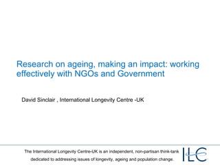 Research on ageing, making an impact: working effectively with NGOs and Government  David Sinclair , International Longevity Centre -UK 