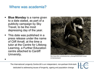 Where was academia? Blue Monday  is a name given to a date stated, as part of a publicity campaign by Sky Travel, to be the most depressing day of the year. This date was published in a press release under the name of Cliff Arnall, at the time a tutor at the Centre for Lifelong Learning, a Further Education centre attached to Cardiff University. Photo by: Samael  Kreutz  http://www.flickr.com/photos/mein_arkengel/5026764931/sizes/m/in/photostream/ 