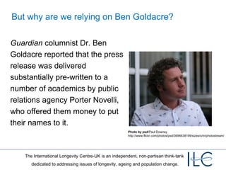 But why are we relying on Ben Goldacre? Guardian  columnist Dr. Ben Goldacre reported that the press release was delivered substantially pre-written to a number of academics by public relations agency Porter Novelli, who offered them money to put their names to it. Photo by psd /Paul Downey http://www.flickr.com/photos/psd/3696638199/sizes/o/in/photostream/ 