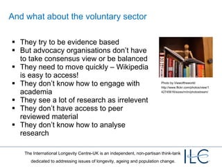 And what about the voluntary sector They try to be evidence based But advocacy organisations don’t have to take consensus view or be balanced They need to move quickly – Wikipedia is easy to access! They don’t know how to engage with academia They see a lot of research as irrelevent They don’t have access to peer reviewed material They don’t know how to analyse research Photo by Viewoftheworld: http://www.flickr.com/photos/view/142745616/sizes/m/in/photostream/ 