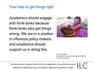 Your help to get things right Academics should engage with think-tanks because think-tanks also get things wrong. We are in a position to influence policy-makers, and academics should support us in doing this. Photo by deltaMike http://www.flickr.com/photos/deltamike/2337072843/sizes/m/in/photostream/ 
