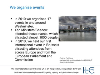 We organise events In 2010 we organised 17 events in and around Westminster.  Ten Ministers/Shadow attended these events, which attracted almost 1000 people. In 2010, we held our first international event in Brussels attracting attendees from across Europe and from the European Parliament and Commission  Photo by: Paul Kehrer http://www.flickr.com/photos/paulkehrer/2083446247/sizes/m/in/photostream/ 