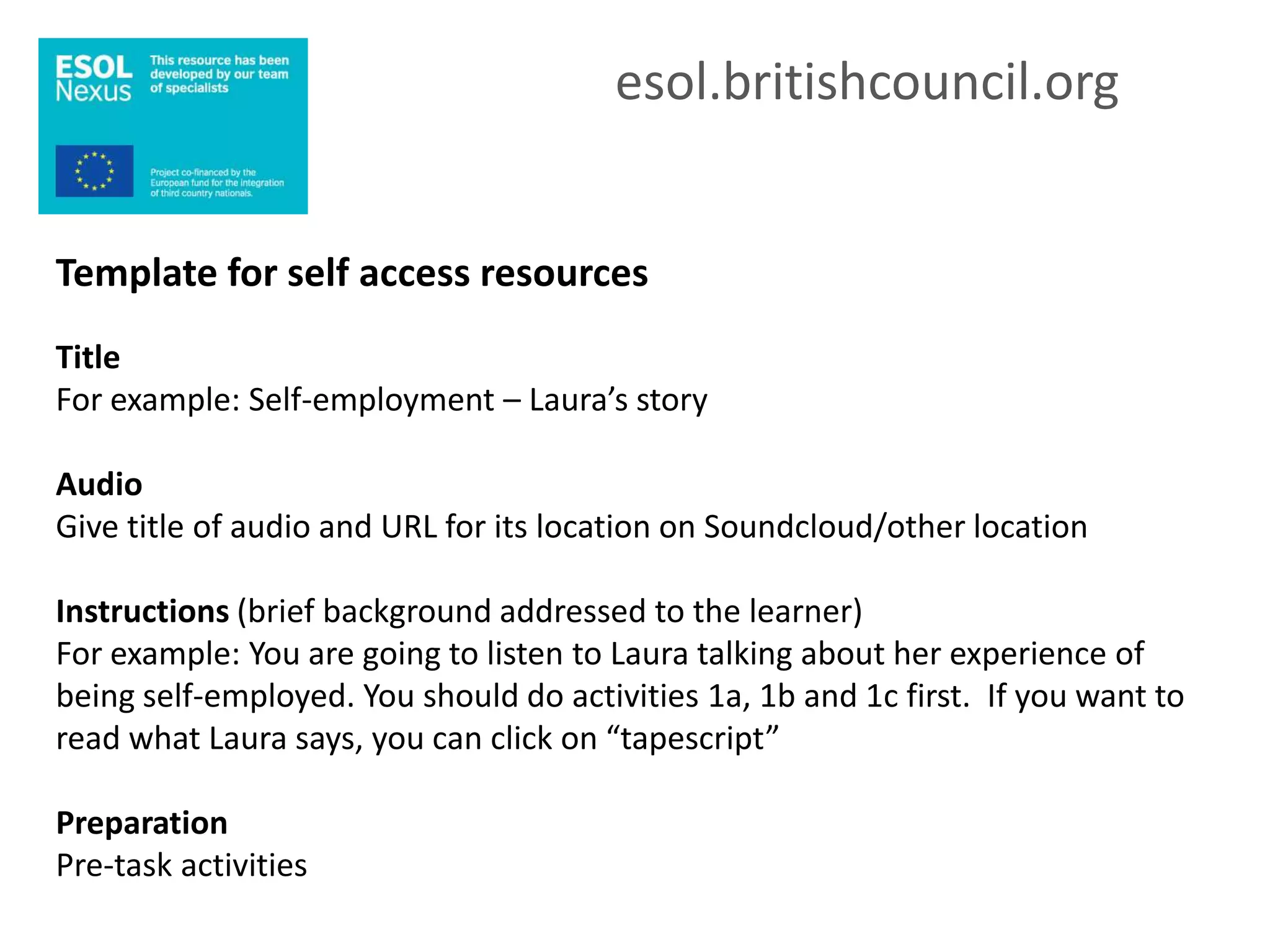 esol.britishcouncil.org


Template for self access resources
Title
For example: Self-employment – Laura’s story

Audio
Give title of audio and URL for its location on Soundcloud/other location

Instructions (brief background addressed to the learner)
For example: You are going to listen to Laura talking about her experience of
being self-employed. You should do activities 1a, 1b and 1c first. If you want to
read what Laura says, you can click on “tapescript”

Preparation
Pre-task activities
 
