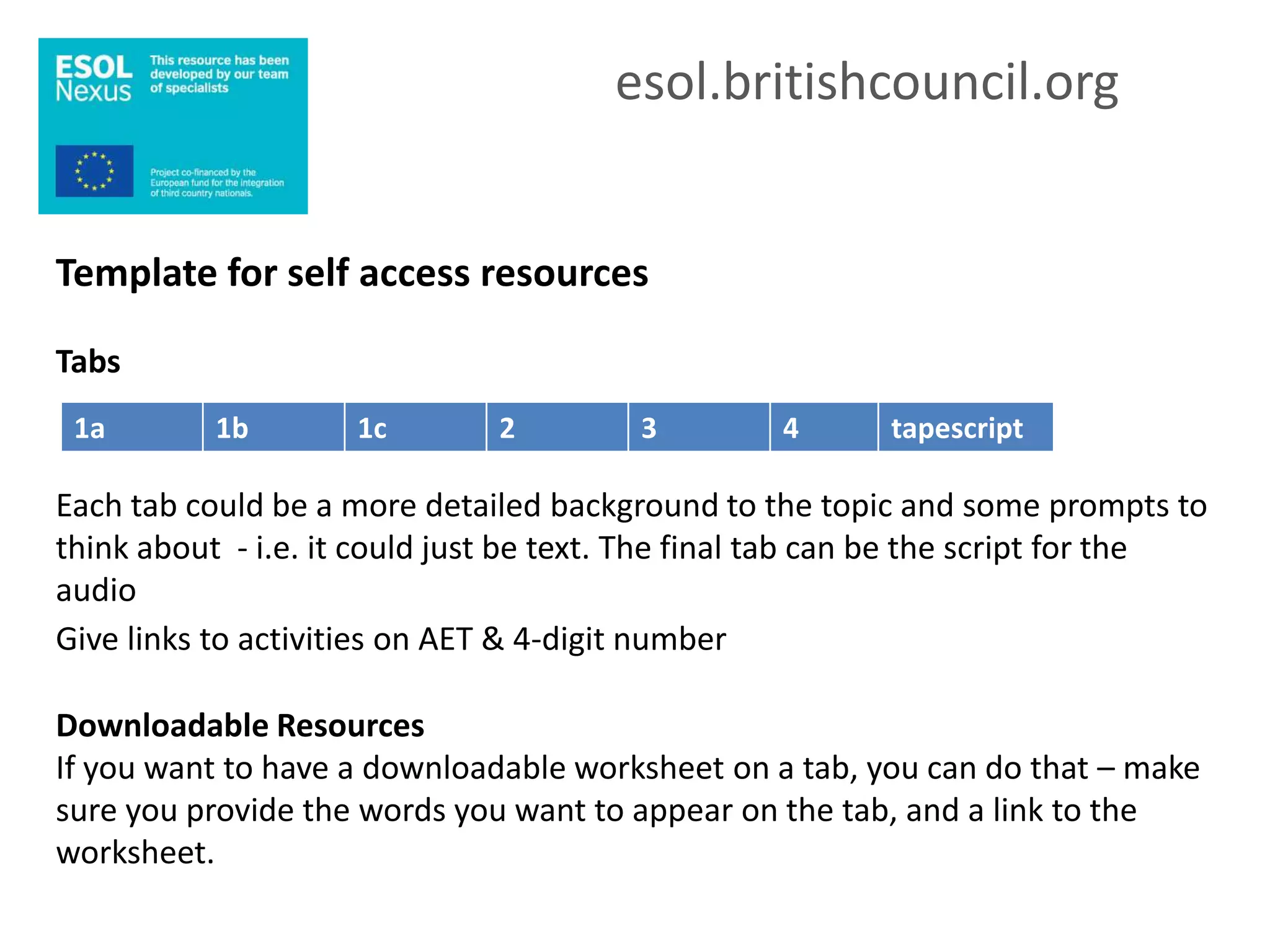 esol.britishcouncil.org


Template for self access resources

Tabs
 1a        1b        1c        2         3         4      tapescript

Each tab could be a more detailed background to the topic and some prompts to
think about - i.e. it could just be text. The final tab can be the script for the
audio
Give links to activities on AET & 4-digit number

Downloadable Resources
If you want to have a downloadable worksheet on a tab, you can do that – make
sure you provide the words you want to appear on the tab, and a link to the
worksheet.
 