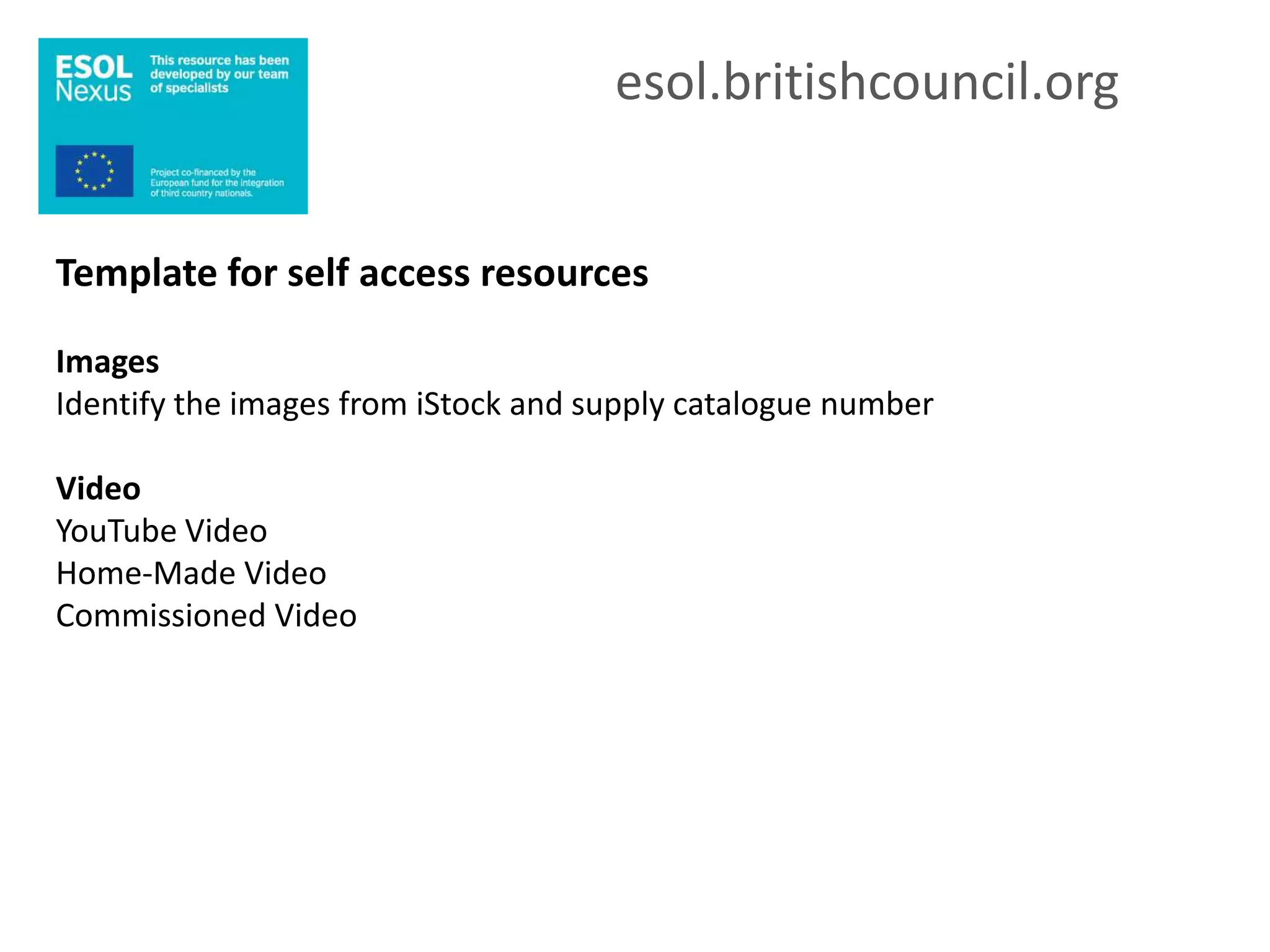 esol.britishcouncil.org


Template for self access resources

Images
Identify the images from iStock and supply catalogue number

Video
YouTube Video
Home-Made Video
Commissioned Video
 