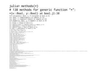 julia> methods(*)
# 138 methods for generic function "*":
*(x::Bool, y::Bool) at bool.jl:38
*{T<:Unsigned}(x::Bool, y::T<:Unsigned) at bool.jl:53
*(x::Bool, z::Complex{Bool}) at complex.jl:122
*(x::Bool, z::Complex{T<:Real}) at complex.jl:129
*{T<:Number}(x::Bool, y::T<:Number) at bool.jl:49
*(x::Float32, y::Float32) at float.jl:211
*(x::Float64, y::Float64) at float.jl:212
*(z::Complex{T<:Real}, w::Complex{T<:Real}) at complex.jl:113
*(z::Complex{Bool}, x::Bool) at complex.jl:123
*(z::Complex{T<:Real}, x::Bool) at complex.jl:130
*(x::Real, z::Complex{Bool}) at complex.jl:140
*(z::Complex{Bool}, x::Real) at complex.jl:141
*(x::Real, z::Complex{T<:Real}) at complex.jl:152
*(z::Complex{T<:Real}, x::Real) at complex.jl:153
*(x::Rational{T<:Integer}, y::Rational{T<:Integer}) at rational.jl:186
*(a::Float16, b::Float16) at float16.jl:136
*{N}(a::Integer, index::CartesianIndex{N}) at multidimensional.jl:50
*(x::BigInt, y::BigInt) at gmp.jl:256
*(a::BigInt, b::BigInt, c::BigInt) at gmp.jl:279
*(a::BigInt, b::BigInt, c::BigInt, d::BigInt) at gmp.jl:285
*(a::BigInt, b::BigInt, c::BigInt, d::BigInt, e::BigInt) at gmp.jl:292
*(x::BigInt, c::Union{UInt16,UInt32,UInt64,UInt8}) at gmp.jl:326
*(c::Union{UInt16,UInt32,UInt64,UInt8}, x::BigInt) at gmp.jl:330
*(x::BigInt, c::Union{Int16,Int32,Int64,Int8}) at gmp.jl:332
*(c::Union{Int16,Int32,Int64,Int8}, x::BigInt) at gmp.jl:336
*(x::BigFloat, y::BigFloat) at mpfr.jl:208
*(x::BigFloat, c::Union{UInt16,UInt32,UInt64,UInt8}) at mpfr.jl:215
*(c::Union{UInt16,UInt32,UInt64,UInt8}, x::BigFloat) at mpfr.jl:219
*(x::BigFloat, c::Union{Int16,Int32,Int64,Int8}) at mpfr.jl:223
*(c::Union{Int16,Int32,Int64,Int8}, x::BigFloat) at mpfr.jl:227
*(x::BigFloat, c::Union{Float16,Float32,Float64}) at mpfr.jl:231
*(c::Union{Float16,Float32,Float64}, x::BigFloat) at mpfr.jl:235
*(x::BigFloat, c::BigInt) at mpfr.jl:239
*(c::BigInt, x::BigFloat) at mpfr.jl:243
*(a::BigFloat, b::BigFloat, c::BigFloat) at mpfr.jl:379
*(a::BigFloat, b::BigFloat, c::BigFloat, d::BigFloat) at mpfr.jl:385
*(a::BigFloat, b::BigFloat, c::BigFloat, d::BigFloat, e::BigFloat) at mpfr.jl:392
*{T<:Number}(x::T<:Number, D::Diagonal{T}) at linalg/diagonal.jl:89
*(x::Irrational{sym}, y::Irrational{sym}) at irrationals.jl:72
*(y::Real, x::Base.Dates.Period) at dates/periods.jl:74
*(x::Number) at operators.jl:74
*(y::Number, x::Bool) at bool.jl:55
*(x::Int8, y::Int8) at int.jl:19
*(x::UInt8, y::UInt8) at int.jl:19
*(x::Int16, y::Int16) at int.jl:19
*(x::UInt16, y::UInt16) at int.jl:19
*(x::Int32, y::Int32) at int.jl:19
*(x::UInt32, y::UInt32) at int.jl:19
*(x::Int64, y::Int64) at int.jl:19
*(x::UInt64, y::UInt64) at int.jl:19
*(x::Int128, y::Int128) at int.jl:456
*(x::UInt128, y::UInt128) at int.jl:457
*{T<:Number}(x::T<:Number, y::T<:Number) at promotion.jl:212
*(x::Number, y::Number) at promotion.jl:168
*{T<:Union{Complex{Float32},Complex{Float64},Float32,Float64},S}(A::Union{DenseArray{T<:Union{Complex{Float32},Complex{Float64},Float32,Float64},2},SubArray{T<:Union{Complex{Float32},Complex{Float64},Float32,Float64},2,A<:DenseArray{T,N},I<:Tuple{Vararg{Union{Colon,Int64,Range{Int64}}}},LD}}, x::Union{DenseArray{S,1},SubArray{S,
1,A<:DenseArray{T,N},I<:Tuple{Vararg{Union{Colon,Int64,Range{Int64}}}},LD}}) at linalg/matmul.jl:82
*(A::SymTridiagonal{T}, B::Number) at linalg/tridiag.jl:86
*(A::Tridiagonal{T}, B::Number) at linalg/tridiag.jl:406
*(A::UpperTriangular{T,S<:AbstractArray{T,2}}, x::Number) at linalg/triangular.jl:454
*(A::Base.LinAlg.UnitUpperTriangular{T,S<:AbstractArray{T,2}}, x::Number) at linalg/triangular.jl:457*(A::LowerTriangular{T,S<:AbstractArray{T,2}}, x::Number) at linalg/triangular.jl:454
*(A::Base.LinAlg.UnitLowerTriangular{T,S<:AbstractArray{T,2}}, x::Number) at linalg/triangular.jl:457
*(A::Tridiagonal{T}, B::UpperTriangular{T,S<:AbstractArray{T,2}}) at linalg/triangular.jl:969
*(A::Tridiagonal{T}, B::Base.LinAlg.UnitUpperTriangular{T,S<:AbstractArray{T,2}}) at linalg/triangular.jl:969
*(A::Tridiagonal{T}, B::LowerTriangular{T,S<:AbstractArray{T,2}}) at linalg/triangular.jl:969
*(A::Tridiagonal{T}, B::Base.LinAlg.UnitLowerTriangular{T,S<:AbstractArray{T,2}}) at linalg/triangular.jl:969
*(A::Base.LinAlg.AbstractTriangular{T,S<:AbstractArray{T,2}}, B::Base.LinAlg.AbstractTriangular{T,S<:AbstractArray{T,2}}) at linalg/triangular.jl:975
*{TA,TB}(A::Base.LinAlg.AbstractTriangular{TA,S<:AbstractArray{T,2}}, B::Union{DenseArray{TB,1},DenseArray{TB,2},SubArray{TB,1,A<:DenseArray{T,N},I<:Tuple{Vararg{Union{Colon,Int64,Range{Int64}}}},LD},SubArray{TB,2,A<:DenseArray{T,N},I<:Tuple{Vararg{Union{Colon,Int64,Range{Int64}}}},LD}}) at linalg/triangular.jl:989
*{TA,TB}(A::Union{DenseArray{TA,1},DenseArray{TA,2},SubArray{TA,1,A<:DenseArray{T,N},I<:Tuple{Vararg{Union{Colon,Int64,Range{Int64}}}},LD},SubArray{TA,2,A<:DenseArray{T,N},I<:Tuple{Vararg{Union{Colon,Int64,Range{Int64}}}},LD}}, B::Base.LinAlg.AbstractTriangular{TB,S<:AbstractArray{T,2}}) at linalg/triangular.jl:1016
*{TA,Tb}(A::Union{Base.LinAlg.QRCompactWYQ{TA,M<:AbstractArray{T,2}},Base.LinAlg.QRPackedQ{TA,S<:AbstractArray{T,2}}}, b::Union{DenseArray{Tb,1},SubArray{Tb,1,A<:DenseArray{T,N},I<:Tuple{Vararg{Union{Colon,Int64,Range{Int64}}}},LD}}) at linalg/qr.jl:166
*{TA,TB}(A::Union{Base.LinAlg.QRCompactWYQ{TA,M<:AbstractArray{T,2}},Base.LinAlg.QRPackedQ{TA,S<:AbstractArray{T,2}}}, B::Union{DenseArray{TB,2},SubArray{TB,2,A<:DenseArray{T,N},I<:Tuple{Vararg{Union{Colon,Int64,Range{Int64}}}},LD}}) at linalg/qr.jl:178
*{TA,TQ,N}(A::Union{DenseArray{TA,N},SubArray{TA,N,A<:DenseArray{T,N},I<:Tuple{Vararg{Union{Colon,Int64,Range{Int64}}}},LD}}, Q::Union{Base.LinAlg.QRCompactWYQ{TQ,M<:AbstractArray{T,2}},Base.LinAlg.QRPackedQ{TQ,S<:AbstractArray{T,2}}}) at linalg/qr.jl:253
*(A::Union{Hermitian{T,S},Symmetric{T,S}}, B::Union{Hermitian{T,S},Symmetric{T,S}}) at linalg/symmetric.jl:117
*(A::Union{DenseArray{T,2},SubArray{T,2,A<:DenseArray{T,N},I<:Tuple{Vararg{Union{Colon,Int64,Range{Int64}}}},LD}}, B::Union{Hermitian{T,S},Symmetric{T,S}}) at linalg/symmetric.jl:118
*{T<:Number}(D::Diagonal{T}, x::T<:Number) at linalg/diagonal.jl:90
*(Da::Diagonal{T}, Db::Diagonal{T}) at linalg/diagonal.jl:92
*(D::Diagonal{T}, V::Array{T,1}) at linalg/diagonal.jl:93
*(A::Array{T,2}, D::Diagonal{T}) at linalg/diagonal.jl:94
*(D::Diagonal{T}, A::Array{T,2}) at linalg/diagonal.jl:95
*(A::Bidiagonal{T}, B::Number) at linalg/bidiag.jl:192
*(A::Union{Base.LinAlg.AbstractTriangular{T,S<:AbstractArray{T,2}},Bidiagonal{T},Diagonal{T},SymTridiagonal{T},Tridiagonal{T}}, B::Union{Base.LinAlg.AbstractTriangular{T,S<:AbstractArray{T,2}},Bidiagonal{T},Diagonal{T},SymTridiagonal{T},Tridiagonal{T}}) at linalg/bidiag.jl:198
*{T}(A::Bidiagonal{T}, B::AbstractArray{T,1}) at linalg/bidiag.jl:202
*(B::BitArray{2}, J::UniformScaling{T<:Number}) at linalg/uniformscaling.jl:122
*{T,S}(s::Base.LinAlg.SVDOperator{T,S}, v::Array{T,1}) at linalg/arnoldi.jl:261
*(S::SparseMatrixCSC{Tv,Ti<:Integer}, J::UniformScaling{T<:Number}) at sparse/linalg.jl:23
*{Tv,Ti}(A::SparseMatrixCSC{Tv,Ti}, B::SparseMatrixCSC{Tv,Ti}) at sparse/linalg.jl:108
*{TvA,TiA,TvB,TiB}(A::SparseMatrixCSC{TvA,TiA}, B::SparseMatrixCSC{TvB,TiB}) at sparse/linalg.jl:29
*{TX,TvA,TiA}(X::Union{DenseArray{TX,2},SubArray{TX,2,A<:DenseArray{T,N},I<:Tuple{Vararg{Union{Colon,Int64,Range{Int64}}}},LD}}, A::SparseMatrixCSC{TvA,TiA}) at sparse/linalg.jl:94
*(A::Base.SparseMatrix.CHOLMOD.Sparse{Tv<:Union{Complex{Float64},Float64}}, B::Base.SparseMatrix.CHOLMOD.Sparse{Tv<:Union{Complex{Float64},Float64}}) at sparse/cholmod.jl:1157
*(A::Base.SparseMatrix.CHOLMOD.Sparse{Tv<:Union{Complex{Float64},Float64}}, B::Base.SparseMatrix.CHOLMOD.Dense{T<:Union{Complex{Float64},Float64}}) at sparse/cholmod.jl:1158
*(A::Base.SparseMatrix.CHOLMOD.Sparse{Tv<:Union{Complex{Float64},Float64}}, B::Union{Array{T,1},Array{T,2}}) at sparse/cholmod.jl:1159
*{Ti}(A::Symmetric{Float64,SparseMatrixCSC{Float64,Ti}}, B::SparseMatrixCSC{Float64,Ti}) at sparse/cholmod.jl:1418
*{Ti}(A::Hermitian{Complex{Float64},SparseMatrixCSC{Complex{Float64},Ti}}, B::SparseMatrixCSC{Complex{Float64},Ti}) at sparse/cholmod.jl:1419
*{T<:Number}(x::AbstractArray{T<:Number,2}) at abstractarraymath.jl:50
*(B::Number, A::SymTridiagonal{T}) at linalg/tridiag.jl:87
*(B::Number, A::Tridiagonal{T}) at linalg/tridiag.jl:407
*(x::Number, A::UpperTriangular{T,S<:AbstractArray{T,2}}) at linalg/triangular.jl:464
*(x::Number, A::Base.LinAlg.UnitUpperTriangular{T,S<:AbstractArray{T,2}}) at linalg/triangular.jl:467
*(x::Number, A::LowerTriangular{T,S<:AbstractArray{T,2}}) at linalg/triangular.jl:464
*(x::Number, A::Base.LinAlg.UnitLowerTriangular{T,S<:AbstractArray{T,2}}) at linalg/triangular.jl:467
*(B::Number, A::Bidiagonal{T}) at linalg/bidiag.jl:193
*(A::Number, B::AbstractArray{T,N}) at abstractarraymath.jl:54
*(A::AbstractArray{T,N}, B::Number) at abstractarraymath.jl:55
*(s1::AbstractString, ss::AbstractString...) at strings/basic.jl:50
*(this::Base.Grisu.Float, other::Base.Grisu.Float) at grisu/float.jl:138
*(index::CartesianIndex{N}, a::Integer) at multidimensional.jl:54
*{T,S}(A::AbstractArray{T,2}, B::Union{DenseArray{S,2},SubArray{S,2,A<:DenseArray{T,N},I<:Tuple{Vararg{Union{Colon,Int64,Range{Int64}}}},LD}}) at linalg/matmul.jl:131
*{T,S}(A::AbstractArray{T,2}, x::AbstractArray{S,1}) at linalg/matmul.jl:86
*(A::AbstractArray{T,1}, B::AbstractArray{T,2}) at linalg/matmul.jl:89
*(J1::UniformScaling{T<:Number}, J2::UniformScaling{T<:Number}) at linalg/uniformscaling.jl:121
*(J::UniformScaling{T<:Number}, B::BitArray{2}) at linalg/uniformscaling.jl:123
*(A::AbstractArray{T,2}, J::UniformScaling{T<:Number}) at linalg/uniformscaling.jl:124
*{Tv,Ti}(J::UniformScaling{T<:Number}, S::SparseMatrixCSC{Tv,Ti}) at sparse/linalg.jl:24
*(J::UniformScaling{T<:Number}, A::Union{AbstractArray{T,1},AbstractArray{T,2}}) at linalg/uniformscaling.jl:125
*(x::Number, J::UniformScaling{T<:Number}) at linalg/uniformscaling.jl:127
*(J::UniformScaling{T<:Number}, x::Number) at linalg/uniformscaling.jl:128
*{T,S}(R::Base.LinAlg.AbstractRotation{T}, A::Union{AbstractArray{S,1},AbstractArray{S,2}}) at linalg/givens.jl:9
*{T}(G1::Base.LinAlg.Givens{T}, G2::Base.LinAlg.Givens{T}) at linalg/givens.jl:307
*(p::Base.DFT.ScaledPlan{T,P,N}, x::AbstractArray{T,N}) at dft.jl:262
*{T,K,N}(p::Base.DFT.FFTW.cFFTWPlan{T,K,false,N}, x::Union{DenseArray{T,N},SubArray{T,N,A<:DenseArray{T,N},I<:Tuple{Vararg{Union{Colon,Int64,Range{Int64}}}},LD}}) at fft/FFTW.jl:621
*{T,K}(p::Base.DFT.FFTW.cFFTWPlan{T,K,true,N}, x::Union{DenseArray{T,N},SubArray{T,N,A<:DenseArray{T,N},I<:Tuple{Vararg{Union{Colon,Int64,Range{Int64}}}},LD}}) at fft/FFTW.jl:628
*{N}(p::Base.DFT.FFTW.rFFTWPlan{Float32,-1,false,N}, x::Union{DenseArray{Float32,N},SubArray{Float32,N,A<:DenseArray{T,N},I<:Tuple{Vararg{Union{Colon,Int64,Range{Int64}}}},LD}}) at fft/FFTW.jl:698
*{N}(p::Base.DFT.FFTW.rFFTWPlan{Complex{Float32},1,false,N}, x::Union{DenseArray{Complex{Float32},N},SubArray{Complex{Float32},N,A<:DenseArray{T,N},I<:Tuple{Vararg{Union{Colon,Int64,Range{Int64}}}},LD}}) at fft/FFTW.jl:705
*{N}(p::Base.DFT.FFTW.rFFTWPlan{Float64,-1,false,N}, x::Union{DenseArray{Float64,N},SubArray{Float64,N,A<:DenseArray{T,N},I<:Tuple{Vararg{Union{Colon,Int64,Range{Int64}}}},LD}}) at fft/FFTW.jl:698
*{N}(p::Base.DFT.FFTW.rFFTWPlan{Complex{Float64},1,false,N}, x::Union{DenseArray{Complex{Float64},N},SubArray{Complex{Float64},N,A<:DenseArray{T,N},I<:Tuple{Vararg{Union{Colon,Int64,Range{Int64}}}},LD}}) at fft/FFTW.jl:705
*{T,K,N}(p::Base.DFT.FFTW.r2rFFTWPlan{T,K,false,N}, x::Union{DenseArray{T,N},SubArray{T,N,A<:DenseArray{T,N},I<:Tuple{Vararg{Union{Colon,Int64,Range{Int64}}}},LD}}) at fft/FFTW.jl:866
*{T,K}(p::Base.DFT.FFTW.r2rFFTWPlan{T,K,true,N}, x::Union{DenseArray{T,N},SubArray{T,N,A<:DenseArray{T,N},I<:Tuple{Vararg{Union{Colon,Int64,Range{Int64}}}},LD}}) at fft/FFTW.jl:873
*{T}(p::Base.DFT.FFTW.DCTPlan{T,5,false}, x::Union{DenseArray{T,N},SubArray{T,N,A<:DenseArray{T,N},I<:Tuple{Vararg{Union{Colon,Int64,Range{Int64}}}},LD}}) at fft/dct.jl:188
*{T}(p::Base.DFT.FFTW.DCTPlan{T,4,false}, x::Union{DenseArray{T,N},SubArray{T,N,A<:DenseArray{T,N},I<:Tuple{Vararg{Union{Colon,Int64,Range{Int64}}}},LD}}) at fft/dct.jl:191
*{T,K}(p::Base.DFT.FFTW.DCTPlan{T,K,true}, x::Union{DenseArray{T,N},SubArray{T,N,A<:DenseArray{T,N},I<:Tuple{Vararg{Union{Colon,Int64,Range{Int64}}}},LD}}) at fft/dct.jl:194
*{T}(p::Base.DFT.Plan{T}, x::AbstractArray{T,N}) at dft.jl:221
*(α::Number, p::Base.DFT.Plan{T}) at dft.jl:264
*(p::Base.DFT.Plan{T}, α::Number) at dft.jl:265
*(I::UniformScaling{T<:Number}, p::Base.DFT.ScaledPlan{T,P,N}) at dft.jl:266
*(p::Base.DFT.ScaledPlan{T,P,N}, I::UniformScaling{T<:Number}) at dft.jl:267
*(I::UniformScaling{T<:Number}, p::Base.DFT.Plan{T}) at dft.jl:268
*(p::Base.DFT.Plan{T}, I::UniformScaling{T<:Number}) at dft.jl:269
*{P<:Base.Dates.Period}(x::P<:Base.Dates.Period, y::Real) at dates/periods.jl:73
*(a, b, c, xs...) at operators.jl:103
 