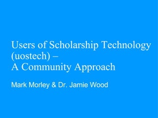 Users of Scholarship Technology (uostech) –  A Community Approach Mark Morley & Dr. Jamie Wood   