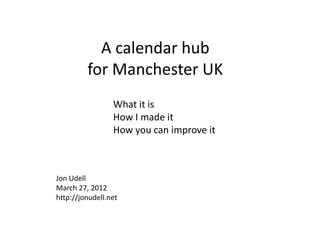 A calendar hub
         for Manchester UK
                 What it is
                 How I made it
                 How you can improve it



Jon Udell
March 27, 2012
http://jonudell.net
 