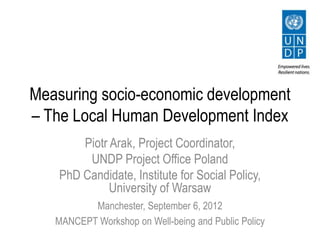Measuring socio-economic development
– The Local Human Development Index
        Piotr Arak, Project Coordinator,
         UNDP Project Office Poland
    PhD Candidate, Institute for Social Policy,
              University of Warsaw
          Manchester, September 6, 2012
   MANCEPT Workshop on Well-being and Public Policy
 