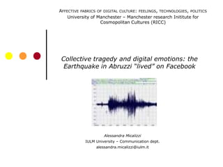 AFFECTIVE FABRICS OF DIGITAL CULTURE: FEELINGS, TECHNOLOGIES, POLITICS
    University of Manchester – Manchester research Inititute for
                   Cosmopolitan Cultures (RICC)




 Collective tragedy and digital emotions: the
  Earthquake in Abruzzi “lived” on Facebook




                     Alessandra Micalizzi
            IULM University – Communication dept.
                 alessandra.micalizzi@iulm.it
 