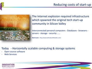 www.innovationbham.com
The Internet explosion required infrastructure
which spawned the original tech start-up
community in Silicon Valley
Interconnected personal computers - Databases - browsers -
servers - storage - security ……
Mark Suster , http://www.bothsidesofthetable.com/
Reducing costs of start-up
Today - Horizontally scalable computing & storage systems
- Open source software
- Web Services
 