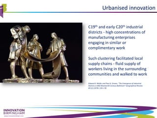 www.innovationbham.com
Urbanised innovation
C19th and early C20th industrial
districts - high concentrations of
manufacturing enterprises
engaging in similar or
complimentary work
Such clustering facilitated local
supply chains - fluid supply of
workers living in the surrounding
communities and walked to work
Edward K. Muller and Paul A. Groves, “The Emergence of Industrial
Districts in Mid-Nineteenth Century Baltimore” Geographical Review
69 (2) (1979): 159–178
 