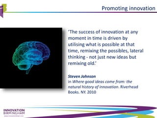 www.innovationbham.com
‘The success of innovation at any
moment in time is driven by
utilising what is possible at that
time, remixing the possibles, lateral
thinking - not just new ideas but
remixing old.’
Steven Johnson
in Where good ideas come from: the
natural history of innovation. Riverhead
Books. NY. 2010
Promoting innovation
 