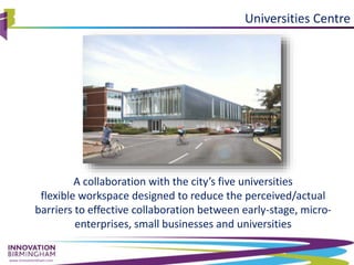 www.innovationbham.com
Universities Centre
A collaboration with the city’s five universities
flexible workspace designed to reduce the perceived/actual
barriers to effective collaboration between early-stage, micro-
enterprises, small businesses and universities
 