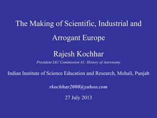 The Making of Scientific, Industrial and
Arrogant Europe
Rajesh Kochhar
President IAU Commission 41: History of Astronomy
Indian Institute of Science Education and Research, Mohali, Punjab
rkochhar2000@yahoo.com
27 July 2013
 