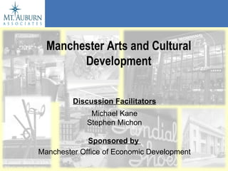 Manchester Arts and Cultural Development Discussion Facilitators Michael Kane Stephen Michon Sponsored by   Manchester Office of Economic Development 