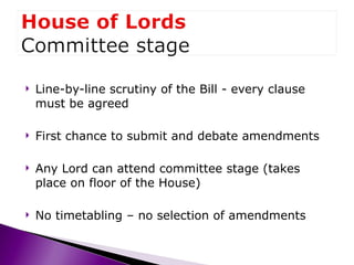 Line-by-line scrutiny of the Bill - every clause must be agreed First chance to submit and debate amendments Any Lord can attend committee stage (takes place on floor of the House) No timetabling – no selection of amendments 