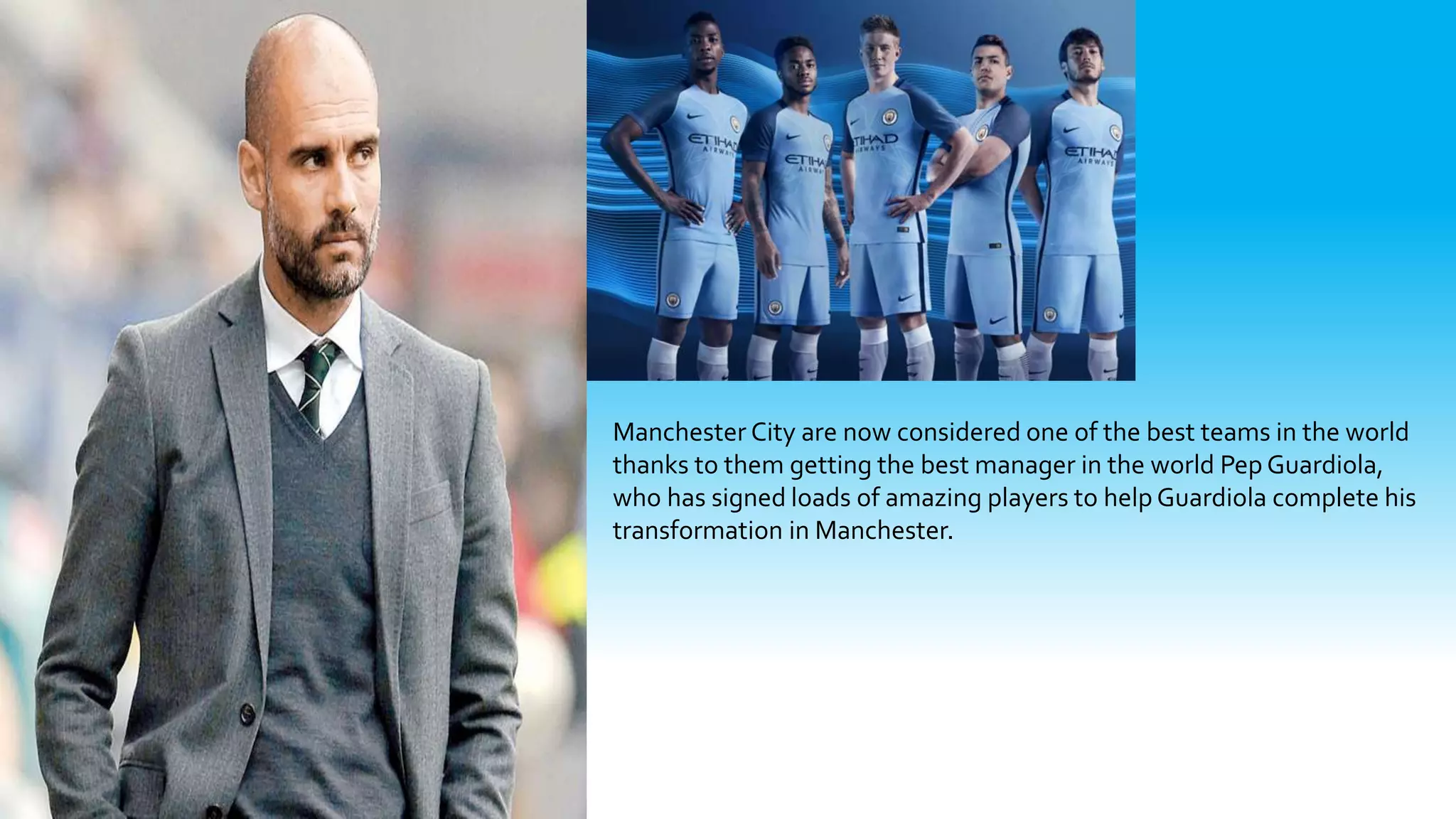 Manchester City are now considered one of the best teams in the world
thanks to them getting the best manager in the world Pep Guardiola,
who has signed loads of amazing players to help Guardiola complete his
transformation in Manchester.