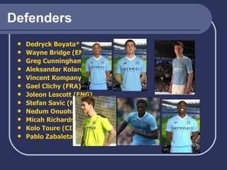 Defenders Dedryck   Boyata * (BEL) Wayne Bridge (ENG) Greg Cunningham (IRE) Aleksandar   Kolarov  (SERB) Vincent  Kompany  (BEL) Gael Clichy (FRA)   Joleon   Lescott  (ENG) Stefan  Savic  (MON) Nedum   Onuoha  (ENG) Micah Richards (ENG) Kolo   Toure  (CIV) Pablo  Zabaleta  (ARG) 