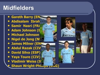 Midfielders Gareth Barry (ENG) Abdisalam   Ibrahim (NOR) Samir    Nasri  (FRA) Adam Johnson (ENG) Michael Johnson (ENG) Nigel de  Jong  (NED) James Milner (ENG)   Abdul  Razak  (CIV) David Silva (ESP) Yaya   Toure  (CIV) Vladimir Weiss (SVK) Shaun Wright-Phillips (ENG) 