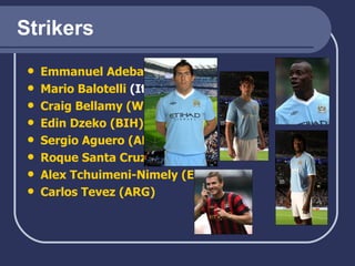 Strikers Emmanuel  Adebayor * (TGO)   Mario  Balotelli  (It)   Craig Bellamy (WAL) Edin   Dzeko  (BIH) Sergio  Aguero  (ARG) Roque  Santa Cruz (PRY) Alex  Tchuimeni-Nimely  (ENG) Carlos  Tevez  (ARG) 