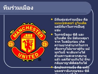 ทีมร่วมเมือง มีทีมคู่แข่งร่วมเมือง คือ  แมนเชสเตอร์ ยูไนเต็ด   แต่มีที่มาในการเป็นคู่แข่ง  ในกรณีของ ซิตี และ ยูไนเต็ด นั้น มีต้นเหตุมาจาก ในสมัยก่อน เกิดความยากลำบากในการเดินทางไปมาหาสู่กัน แม้ทุกวันนี้ จะเดินทางได้ด้วยความสะดวกสบายแล้ว แต่ก็สายเกินไป ที่จะกลับมาญาติดีต่อกันได้ อีกประการหนึ่ง คือ แฟนบอลชาวอังกฤษของ ซิตี ส่วนมากอยู่ที่เมืองแมนเชสเตอร์ ส่วนแฟนของ ยูไนเต็ด มีไม่น้อยที่อยู่เมืองอื่นด้วย   