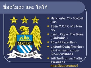 ชื่อสโมสร และ โลโก้ Manchester City Football Club  ชื่อย่อ  M.C.F.C  หรือ  Man city ฉายา  :  City or The Blues (  เรือใบสีฟ้า  ) สีบ้านมีสีฟ้าและสีขาว  นกอินทรีเป็นสัญลักษณ์ตราประจำตระกูลเก่าแก่ของเมืองแมนเชสเตอร์  โล่มีเรือครึ่งบนของมันเป็นตัวแทนของ  คลองเรือแมนเชสเตอร์   สามลายเส้นทแยงมุมในครึ่งล่างเป็นสัญลักษณ์ของเมืองแม่น้ำสาย 