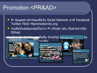 Promotion <PR&AD> Pr  ข้อมูลข่าวสารของทีมใน   Social Network  อาทิ  Facebook Twitter Flickr Manchestercity.org ร่วมมือกับสปอนเซอร์ในการ  Pr  สโมสร เช่น เว็บสายการบิน  Etihad  สร้าง   Application  บนมือถือ  Smartphone  เพื่อให้แฟนคลับติดตามข้อมูลข่าวสารของทีม  